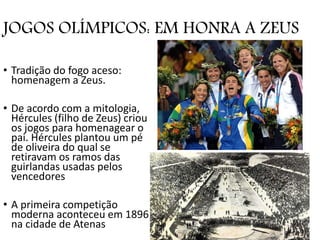 JOGOS OLÍMPICOS: EM HONRA A ZEUS
• Tradição do fogo aceso:
homenagem a Zeus.
• De acordo com a mitologia,
Hércules (filho de Zeus) criou
os jogos para homenagear o
pai. Hércules plantou um pé
de oliveira do qual se
retiravam os ramos das
guirlandas usadas pelos
vencedores
• A primeira competição
moderna aconteceu em 1896
na cidade de Atenas
 