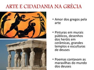 ARTE E CIDADANIA NA GRÉCIA
• Amor dos gregos pela
arte
• Pinturas em murais
públicos, desenhos
dos heróis em
cerâmicas, grandes
templos e esculturas
de deuses
• Poemas contavam as
maravilhas do mundo
dos deuses
 