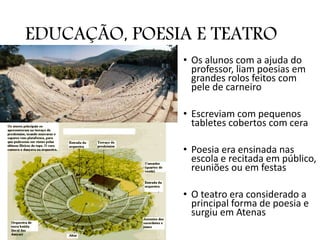 EDUCAÇÃO, POESIA E TEATRO
• Os alunos com a ajuda do
professor, liam poesias em
grandes rolos feitos com
pele de carneiro
• Escreviam com pequenos
tabletes cobertos com cera
• Poesia era ensinada nas
escola e recitada em público,
reuniões ou em festas
• O teatro era considerado a
principal forma de poesia e
surgiu em Atenas
 