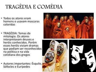 TRAGÉDIA E COMÉDIA
• Todos os atores eram
homens e usavam mascaras
coloridas
• TRAGÉDIA: Temas da
mitologia. Os atores
interpretavam deuses e
heróis conhecidos. Porém
esses heróis viviam dramas
que podiam ser reconhecidos
na política e na vida
cotidiana dos gregos
• Autores importantes: Ésquilo,
Sófocles e Eurípedes
 