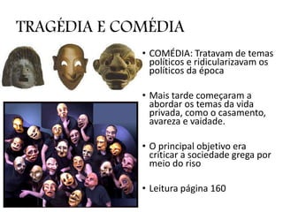 TRAGÉDIA E COMÉDIA
• COMÉDIA: Tratavam de temas
políticos e ridicularizavam os
políticos da época
• Mais tarde começaram a
abordar os temas da vida
privada, como o casamento,
avareza e vaidade.
• O principal objetivo era
criticar a sociedade grega por
meio do riso
• Leitura página 160
 