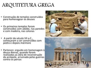 ARQUITETURA GREGA
• Construção de templos construídos
para homenagear os deuses
• Os primeiros templos foram
construídos com adobe, nas paredes
e com madeira, nas colunas
• A partir do século VII a.C.,
começaram a ser construídos com
pedra e depois mármore
• Partenon: erguido em homenagem à
deusa Atenas, quando foram
realizadas as obra de reconstrução
da acrópole, arruinada pelas guerras
contra os persas
 