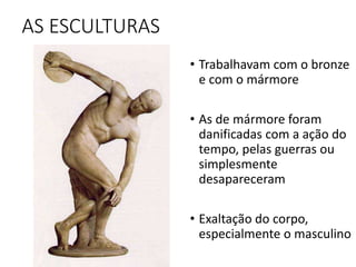 AS ESCULTURAS
• Trabalhavam com o bronze
e com o mármore
• As de mármore foram
danificadas com a ação do
tempo, pelas guerras ou
simplesmente
desapareceram
• Exaltação do corpo,
especialmente o masculino
 