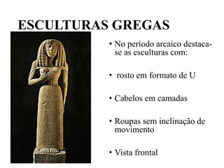 ESCULTURAS GREGAS
• No período arcaico destaca-
se as esculturas com:
• rosto em formato de U
• Cabelos em camadas
• Roupas sem inclinação de
movimento
• Vista frontal
 