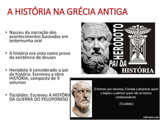 A HISTÓRIA NA GRÉCIA ANTIGA
• Nasceu da narração dos
acontecimentos baseados em
testemunha oral
• A história era vista como prova
da existência de deuses
• Heródoto é considerado o pai
da história. Escreveu a obra
HISTÓRIA, composta de 9
volumes
• Túcidides: Escreveu A HISTÓRIA
DA GUERRA DO PELOPONESO
 