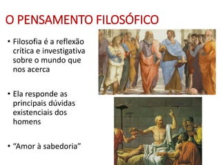 O PENSAMENTO FILOSÓFICO
• Filosofia é a reflexão
crítica e investigativa
sobre o mundo que
nos acerca
• Ela responde as
principais dúvidas
existenciais dos
homens
• “Amor à sabedoria”
 