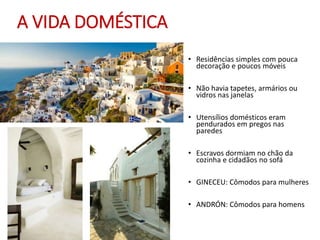 A VIDA DOMÉSTICA
• Residências simples com pouca
decoração e poucos móveis
• Não havia tapetes, armários ou
vidros nas janelas
• Utensílios domésticos eram
pendurados em pregos nas
paredes
• Escravos dormiam no chão da
cozinha e cidadãos no sofá
• GINECEU: Cômodos para mulheres
• ANDRÓN: Cômodos para homens
 