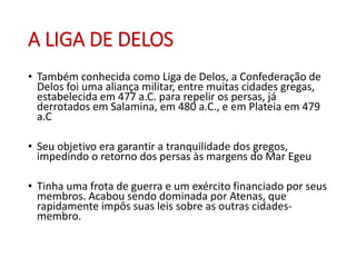 A LIGA DE DELOS
• Também conhecida como Liga de Delos, a Confederação de
Delos foi uma aliança militar, entre muitas cidades gregas,
estabelecida em 477 a.C. para repelir os persas, já
derrotados em Salamina, em 480 a.C., e em Plateia em 479
a.C
• Seu objetivo era garantir a tranquilidade dos gregos,
impedindo o retorno dos persas às margens do Mar Egeu
• Tinha uma frota de guerra e um exército financiado por seus
membros. Acabou sendo dominada por Atenas, que
rapidamente impôs suas leis sobre as outras cidades-
membro.
 