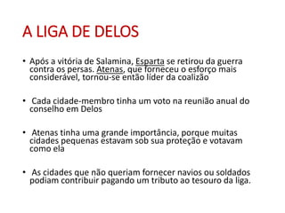 A LIGA DE DELOS
• Após a vitória de Salamina, Esparta se retirou da guerra
contra os persas. Atenas, que forneceu o esforço mais
considerável, tornou-se então líder da coalizão
• Cada cidade-membro tinha um voto na reunião anual do
conselho em Delos
• Atenas tinha uma grande importância, porque muitas
cidades pequenas estavam sob sua proteção e votavam
como ela
• As cidades que não queriam fornecer navios ou soldados
podiam contribuir pagando um tributo ao tesouro da liga.
 