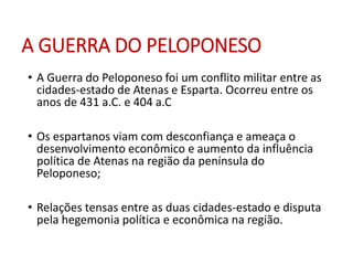 A GUERRA DO PELOPONESO
• A Guerra do Peloponeso foi um conflito militar entre as
cidades-estado de Atenas e Esparta. Ocorreu entre os
anos de 431 a.C. e 404 a.C
• Os espartanos viam com desconfiança e ameaça o
desenvolvimento econômico e aumento da influência
política de Atenas na região da península do
Peloponeso;
• Relações tensas entre as duas cidades-estado e disputa
pela hegemonia política e econômica na região.
 