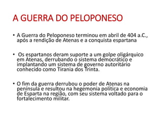 A GUERRA DO PELOPONESO
• A Guerra do Peloponeso terminou em abril de 404 a.C.,
após a rendição de Atenas e a conquista espartana
• Os espartanos deram suporte a um golpe oligárquico
em Atenas, derrubando o sistema democrático e
implantando um sistema de governo autoritário
conhecido como Tirania dos Trinta.
• O fim da guerra derrubou o poder de Atenas na
península e resultou na hegemonia política e economia
de Esparta na região, com seu sistema voltado para o
fortalecimento militar.
 