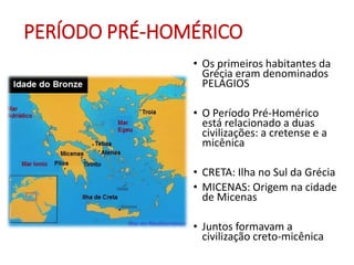 PERÍODO PRÉ-HOMÉRICO
• Os primeiros habitantes da
Grécia eram denominados
PELÁGIOS
• O Período Pré-Homérico
está relacionado a duas
civilizações: a cretense e a
micênica
• CRETA: Ilha no Sul da Grécia
• MICENAS: Origem na cidade
de Micenas
• Juntos formavam a
civilização creto-micênica
 