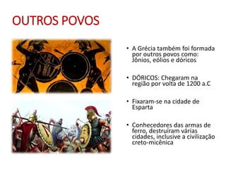 OUTROS POVOS
• A Grécia também foi formada
por outros povos como:
Jônios, eólios e dóricos
• DÓRICOS: Chegaram na
região por volta de 1200 a.C
• Fixaram-se na cidade de
Esparta
• Conhecedores das armas de
ferro, destruíram várias
cidades, inclusive a civilização
creto-micênica
 