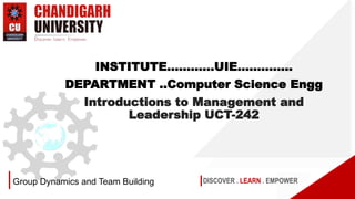 DISCOVER . LEARN . EMPOWER
Group Dynamics and Team Building
INSTITUTE…………UIE…………..
DEPARTMENT ..Computer Science Engg
Introductions to Management and
Leadership UCT-242
 