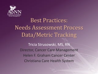 Best Practices:Needs Assessment ProcessData/Metric Tracking Tricia Strusowski, MS, RN Director, Cancer Care Management Helen F. Graham Cancer Center Christiana Care Health System 