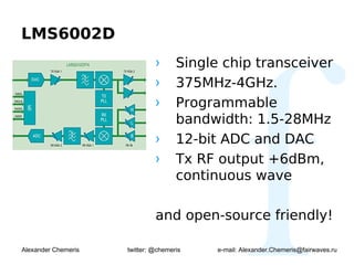 LMS6002D
                              ›      Single chip transceiver
                              ›      375MHz-4GHz.
                              ›      Programmable
                                     bandwidth: 1.5-28MHz
                              ›      12-bit ADC and DAC
                              ›      Tx RF output +6dBm,
                                     continuous wave

                              and open-source friendly!

Alexander Chemeris   twitter: @chemeris    e-mail: Alexander.Chemeris@fairwaves.ru
 