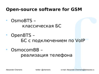 Open-source software for GSM


     OsmoBTS –
        классическая БС

     OpenBTS –
        БС с подключением по VoIP

     OsmocomBB –
        реализация телефона


Alexander Chemeris   twitter: @chemeris   e-mail: Alexander.Chemeris@fairwaves.ru
 