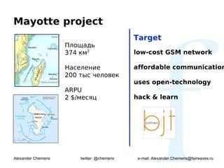 Mayotte project
                                              Target
                     Площадь
                     374 км2                  low-cost GSM network

                     Население                affordable communication
                     200 тыс человек
                                              uses open-technology
                     ARPU
                     2 $/месяц                hack & learn




Alexander Chemeris       twitter: @chemeris    e-mail: Alexander.Chemeris@fairwaves.ru
 