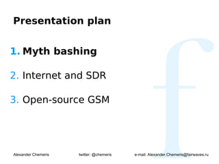 Presentation plan


1. Myth bashing

2. Internet and SDR

3. Open-source GSM




Alexander Chemeris   twitter: @chemeris   e-mail: Alexander.Chemeris@fairwaves.ru
 