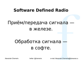 Software Defined Radio


   Приём/передача сигнала —
           в железе.

             Обработка сигнала —
                  в софте.

Alexander Chemeris   twitter: @chemeris   e-mail: Alexander.Chemeris@fairwaves.ru
 
