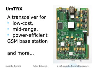 UmTRX

 A transceiver for
 • low-cost,
 • mid-range,
 • power-efficient
 GSM base station

 and more...

Alexander Chemeris   twitter: @chemeris   e-mail: Alexander.Chemeris@fairwaves.ru
 