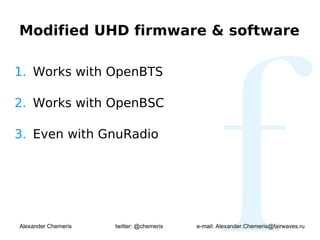 Modified UHD firmware & software

1. Works with OpenBTS

2. Works with OpenBSC

3. Even with GnuRadio




Alexander Chemeris   twitter: @chemeris   e-mail: Alexander.Chemeris@fairwaves.ru
 