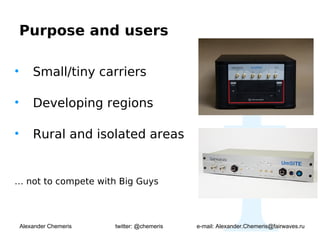 Purpose and users

•       Small/tiny carriers

•       Developing regions

•       Rural and isolated areas


… not to compete with Big Guys



    Alexander Chemeris   twitter: @chemeris   e-mail: Alexander.Chemeris@fairwaves.ru
 