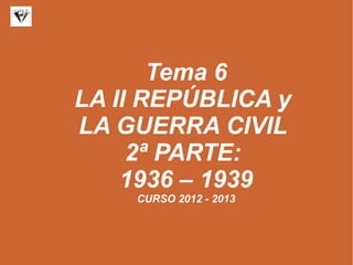 Tema 6
LA II REPÚBLICA y
LA GUERRA CIVIL
2ª PARTE:
1936 – 1939
CURSO 2012 - 2013
 