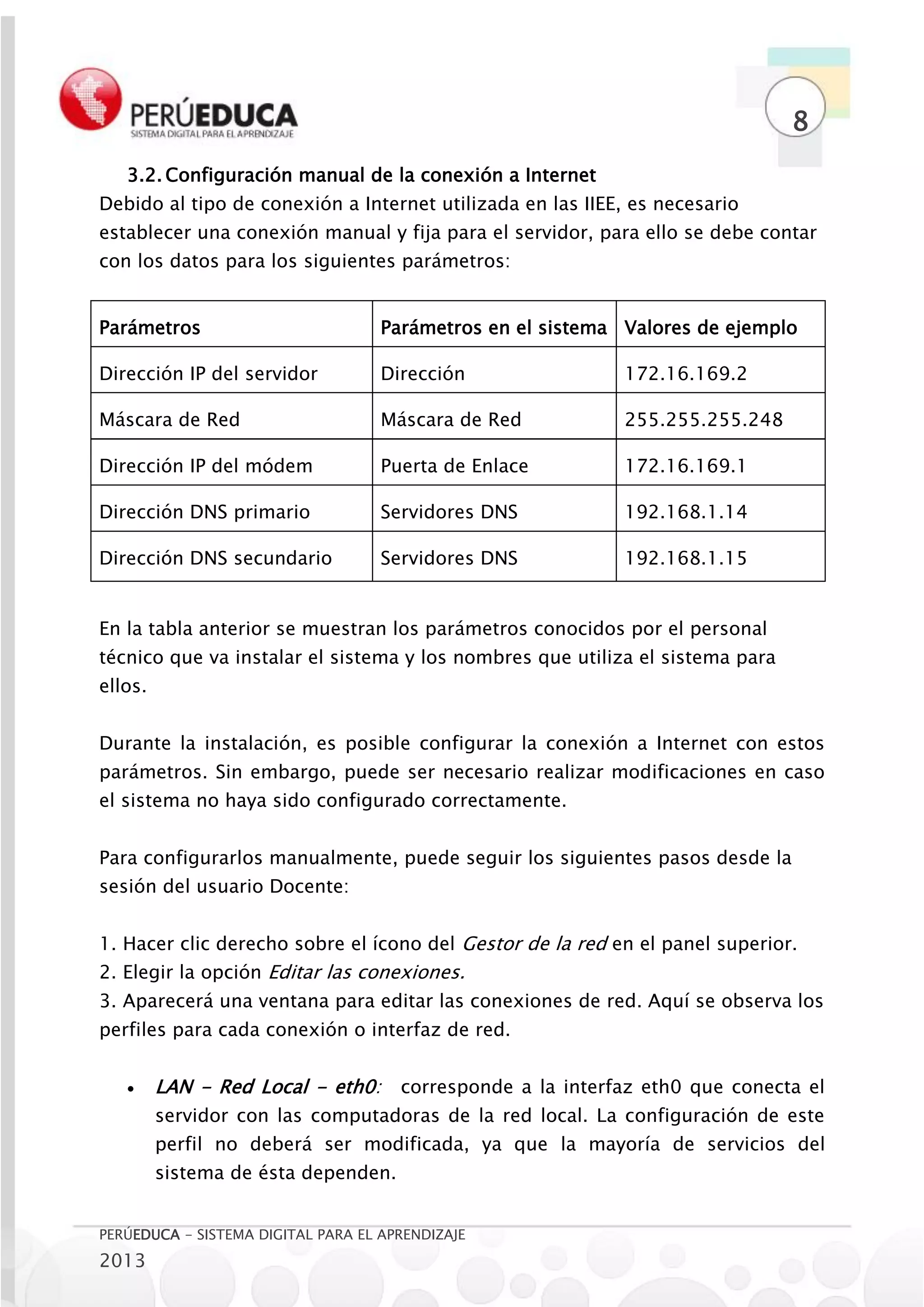 8
   3.2. Configuración manual de la conexión a Internet
Debido al tipo de conexión a Internet utilizada en las IIEE, es necesario
establecer una conexión manual y fija para el servidor, para ello se debe contar
con los datos para los siguientes parámetros:


Parámetros                          Parámetros en el sistema Valores de ejemplo

Dirección IP del servidor           Dirección                172.16.169.2

Máscara de Red                      Máscara de Red           255.255.255.248

Dirección IP del módem              Puerta de Enlace         172.16.169.1

Dirección DNS primario              Servidores DNS           192.168.1.14

Dirección DNS secundario            Servidores DNS           192.168.1.15


En la tabla anterior se muestran los parámetros conocidos por el personal
técnico que va instalar el sistema y los nombres que utiliza el sistema para
ellos.


Durante la instalación, es posible configurar la conexión a Internet con estos
parámetros. Sin embargo, puede ser necesario realizar modificaciones en caso
el sistema no haya sido configurado correctamente.


Para configurarlos manualmente, puede seguir los siguientes pasos desde la
sesión del usuario Docente:


1. Hacer clic derecho sobre el ícono del Gestor de la red en el panel superior.
2. Elegir la opción Editar las conexiones.
3. Aparecerá una ventana para editar las conexiones de red. Aquí se observa los
perfiles para cada conexión o interfaz de red.


        LAN - Red Local - eth0:      corresponde a la interfaz eth0 que conecta el
         servidor con las computadoras de la red local. La configuración de este
         perfil no deberá ser modificada, ya que la mayoría de servicios del
         sistema de ésta dependen.


PERÚEDUCA - SISTEMA DIGITAL PARA EL APRENDIZAJE
2013
 