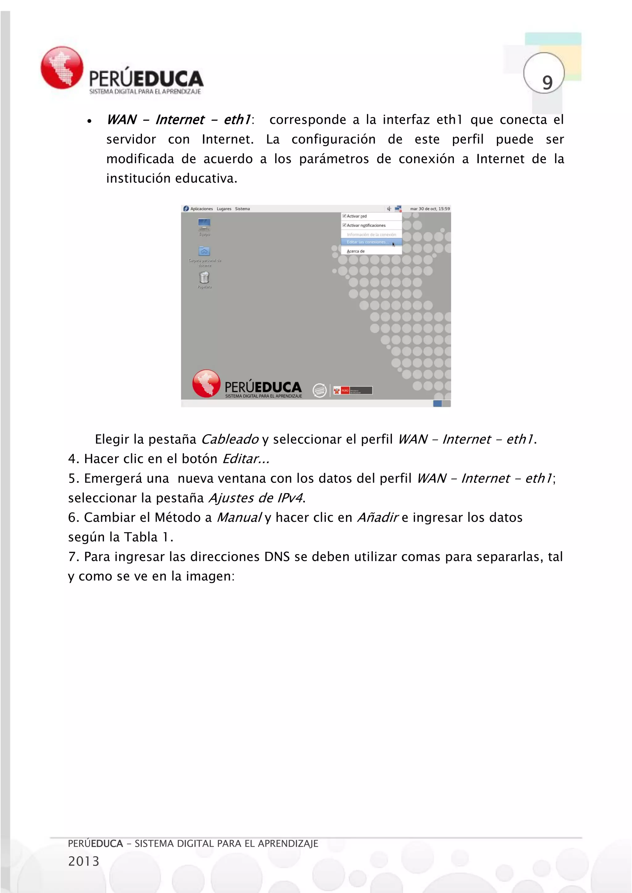 9
       WAN - Internet - eth1:       corresponde a la interfaz eth1 que conecta el
        servidor con Internet. La configuración de este perfil puede ser
        modificada de acuerdo a los parámetros de conexión a Internet de la
        institución educativa.




       Elegir la pestaña Cableado y seleccionar el perfil WAN - Internet - eth1.
4. Hacer clic en el botón Editar...
5. Emergerá una nueva ventana con los datos del perfil WAN - Internet - eth1;
seleccionar la pestaña Ajustes de IPv4.
6. Cambiar el Método a Manual y hacer clic en Añadir e ingresar los datos
según la Tabla 1.
7. Para ingresar las direcciones DNS se deben utilizar comas para separarlas, tal
y como se ve en la imagen:




PERÚEDUCA - SISTEMA DIGITAL PARA EL APRENDIZAJE
2013
 