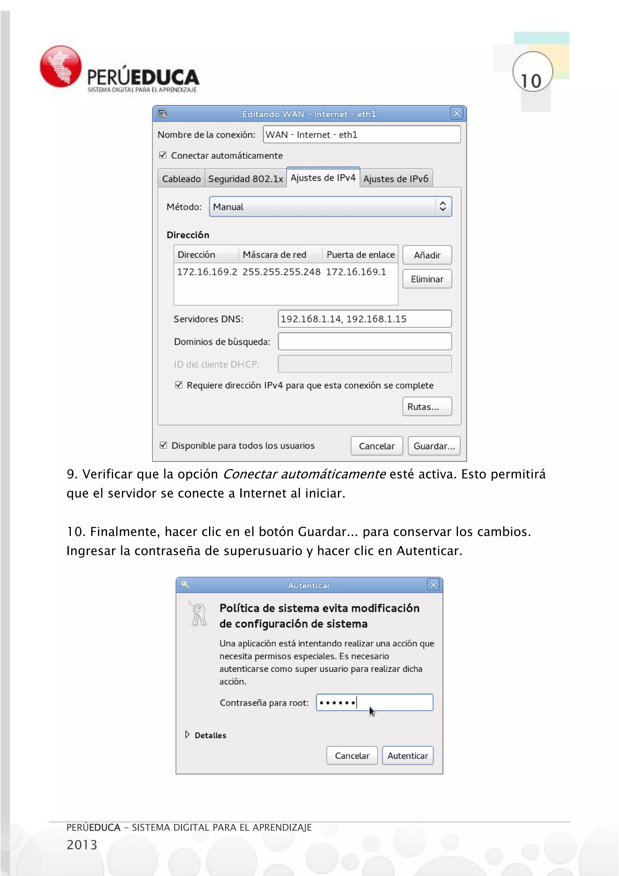 10




9. Verificar que la opción Conectar automáticamente esté activa. Esto permitirá
que el servidor se conecte a Internet al iniciar.


10. Finalmente, hacer clic en el botón Guardar... para conservar los cambios.
Ingresar la contraseña de superusuario y hacer clic en Autenticar.




PERÚEDUCA - SISTEMA DIGITAL PARA EL APRENDIZAJE
2013
 