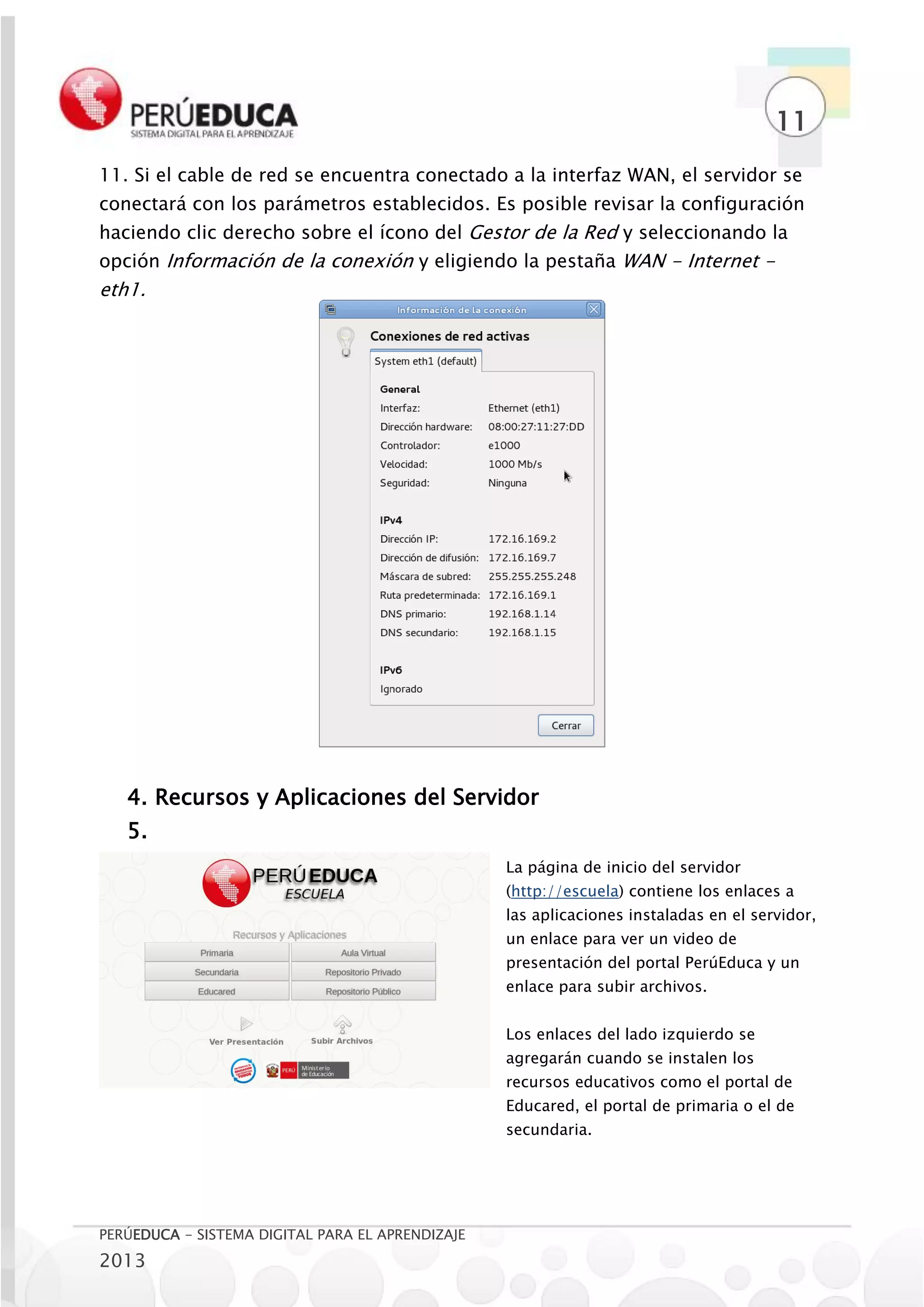 11
11. Si el cable de red se encuentra conectado a la interfaz WAN, el servidor se
conectará con los parámetros establecidos. Es posible revisar la configuración
haciendo clic derecho sobre el ícono del Gestor de la Red y seleccionando la
opción Información de la conexión y eligiendo la pestaña WAN - Internet -
eth1.




   4. Recursos y Aplicaciones del Servidor
   5.
                                                  La página de inicio del servidor
                                                  (http://escuela) contiene los enlaces a
                                                  las aplicaciones instaladas en el servidor,
                                                  un enlace para ver un video de
                                                  presentación del portal PerúEduca y un
                                                  enlace para subir archivos.


                                                  Los enlaces del lado izquierdo se
                                                  agregarán cuando se instalen los
                                                  recursos educativos como el portal de
                                                  Educared, el portal de primaria o el de
                                                  secundaria.




PERÚEDUCA - SISTEMA DIGITAL PARA EL APRENDIZAJE
2013
 