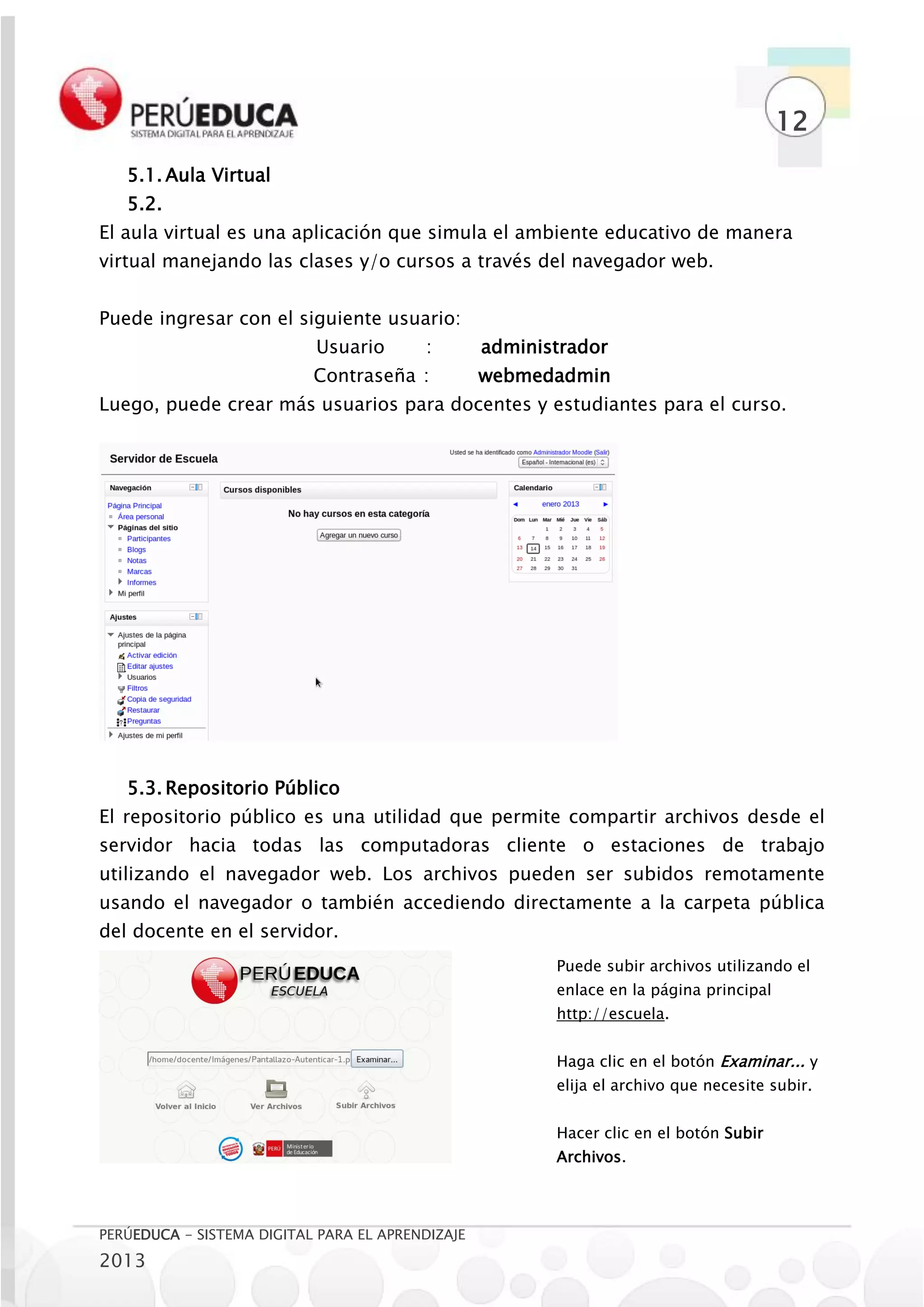 12
   5.1. Aula Virtual
   5.2.
El aula virtual es una aplicación que simula el ambiente educativo de manera
virtual manejando las clases y/o cursos a través del navegador web.


Puede ingresar con el siguiente usuario:
                           Usuario       :        administrador
                           Contraseña :           webmedadmin
Luego, puede crear más usuarios para docentes y estudiantes para el curso.




   5.3. Repositorio Público
El repositorio público es una utilidad que permite compartir archivos desde el
servidor hacia todas las computadoras cliente o estaciones de trabajo
utilizando el navegador web. Los archivos pueden ser subidos remotamente
usando el navegador o también accediendo directamente a la carpeta pública
del docente en el servidor.
                                                         Puede subir archivos utilizando el
                                                         enlace en la página principal
                                                         http://escuela.


                                                         Haga clic en el botón Examinar... y
                                                         elija el archivo que necesite subir.


                                                         Hacer clic en el botón Subir
                                                         Archivos.




PERÚEDUCA - SISTEMA DIGITAL PARA EL APRENDIZAJE
2013
 