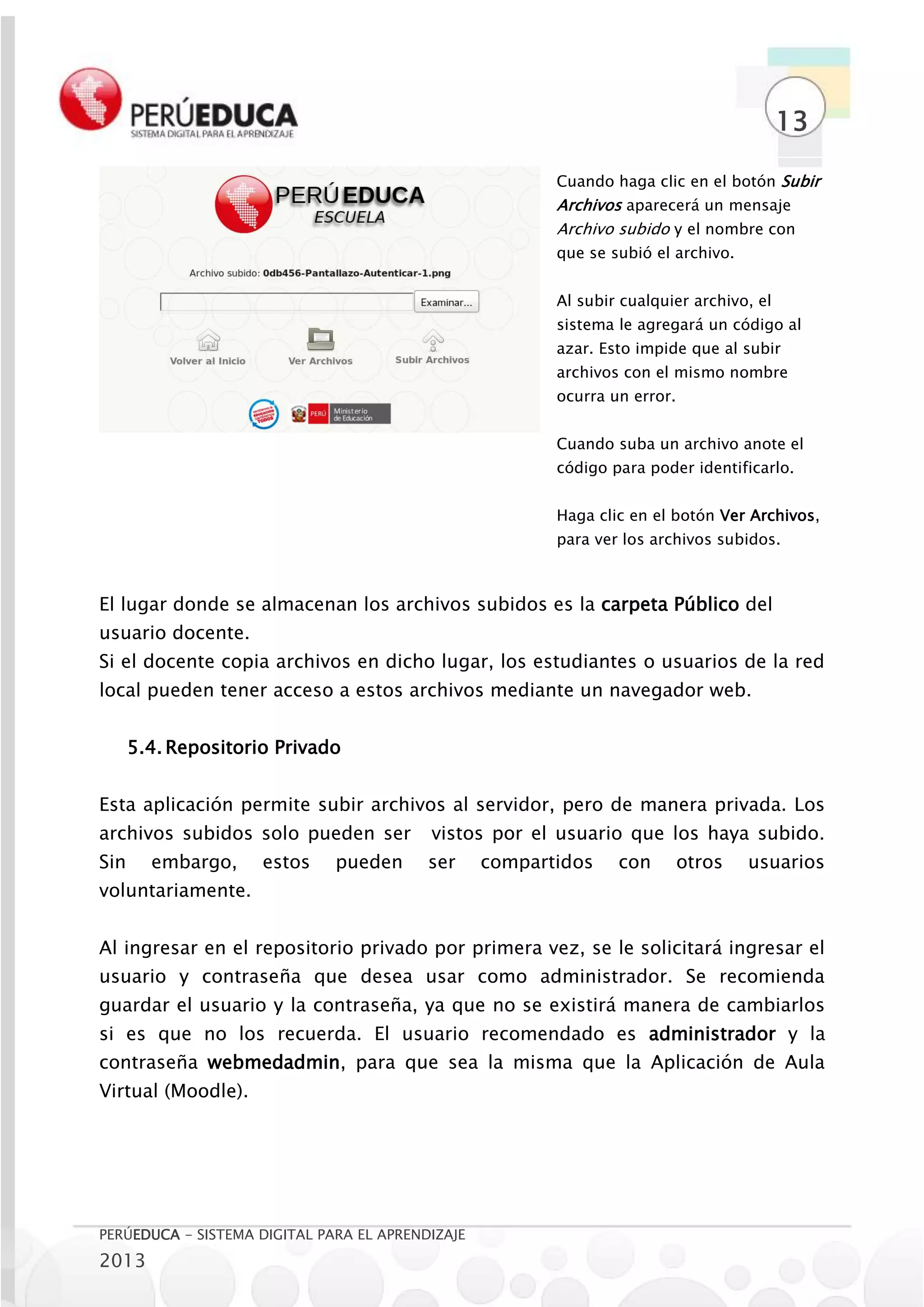 13

                                                         Cuando haga clic en el botón Subir
                                                         Archivos aparecerá un mensaje
                                                         Archivo subido y el nombre con
                                                         que se subió el archivo.


                                                         Al subir cualquier archivo, el
                                                         sistema le agregará un código al
                                                         azar. Esto impide que al subir
                                                         archivos con el mismo nombre
                                                         ocurra un error.


                                                         Cuando suba un archivo anote el
                                                         código para poder identificarlo.


                                                         Haga clic en el botón Ver Archivos,
                                                         para ver los archivos subidos.



El lugar donde se almacenan los archivos subidos es la carpeta Público del
usuario docente.
Si el docente copia archivos en dicho lugar, los estudiantes o usuarios de la red
local pueden tener acceso a estos archivos mediante un navegador web.


      5.4. Repositorio Privado


Esta aplicación permite subir archivos al servidor, pero de manera privada. Los
archivos subidos solo pueden ser          vistos por el usuario que los haya subido.
Sin     embargo,     estos    pueden      ser     compartidos    con        otros   usuarios
voluntariamente.


Al ingresar en el repositorio privado por primera vez, se le solicitará ingresar el
usuario y contraseña que desea usar como administrador. Se recomienda
guardar el usuario y la contraseña, ya que no se existirá manera de cambiarlos
si es que no los recuerda. El usuario recomendado es administrador y la
contraseña webmedadmin, para que sea la misma que la Aplicación de Aula
Virtual (Moodle).




PERÚEDUCA - SISTEMA DIGITAL PARA EL APRENDIZAJE
2013
 