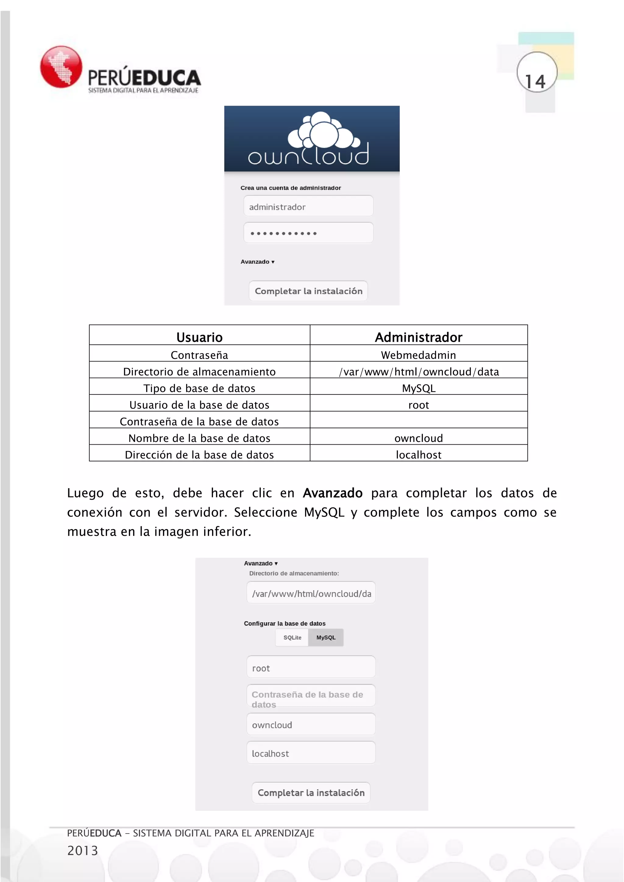 14




                    Usuario                             Administrador
                   Contraseña                            Webmedadmin
          Directorio de almacenamiento            /var/www/html/owncloud/data
              Tipo de base de datos                         MySQL
           Usuario de la base de datos                       root
          Contraseña de la base de datos
           Nombre de la base de datos                      owncloud
          Dirección de la base de datos                    localhost


Luego de esto, debe hacer clic en Avanzado para completar los datos de
conexión con el servidor. Seleccione MySQL y complete los campos como se
muestra en la imagen inferior.




PERÚEDUCA - SISTEMA DIGITAL PARA EL APRENDIZAJE
2013
 