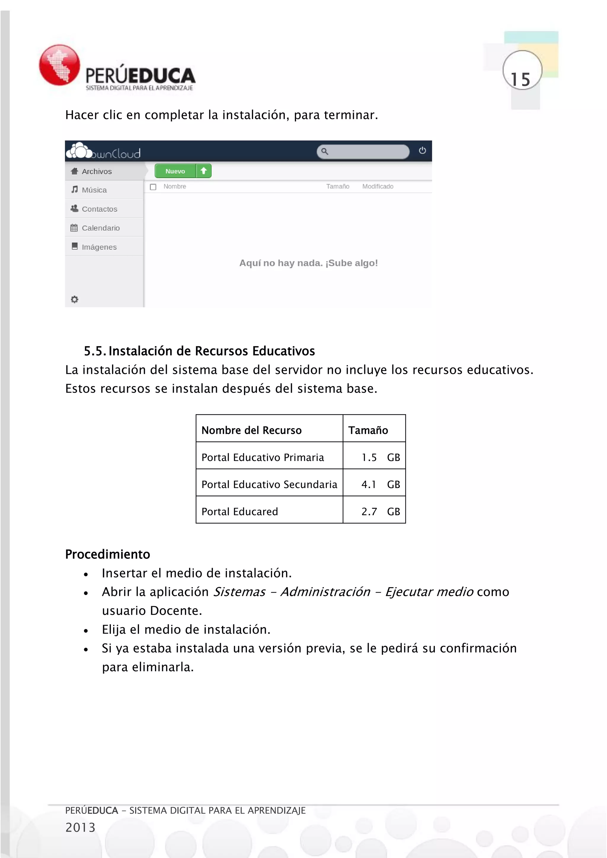 15
Hacer clic en completar la instalación, para terminar.




   5.5. Instalación de Recursos Educativos
La instalación del sistema base del servidor no incluye los recursos educativos.
Estos recursos se instalan después del sistema base.


                          Nombre del Recurso            Tamaño

                          Portal Educativo Primaria      1.5 GB

                          Portal Educativo Secundaria    4.1 GB

                          Portal Educared                2.7 GB



Procedimiento
      Insertar el medio de instalación.
      Abrir la aplicación Sistemas - Administración - Ejecutar medio como
       usuario Docente.
      Elija el medio de instalación.
      Si ya estaba instalada una versión previa, se le pedirá su confirmación
       para eliminarla.




PERÚEDUCA - SISTEMA DIGITAL PARA EL APRENDIZAJE
2013
 