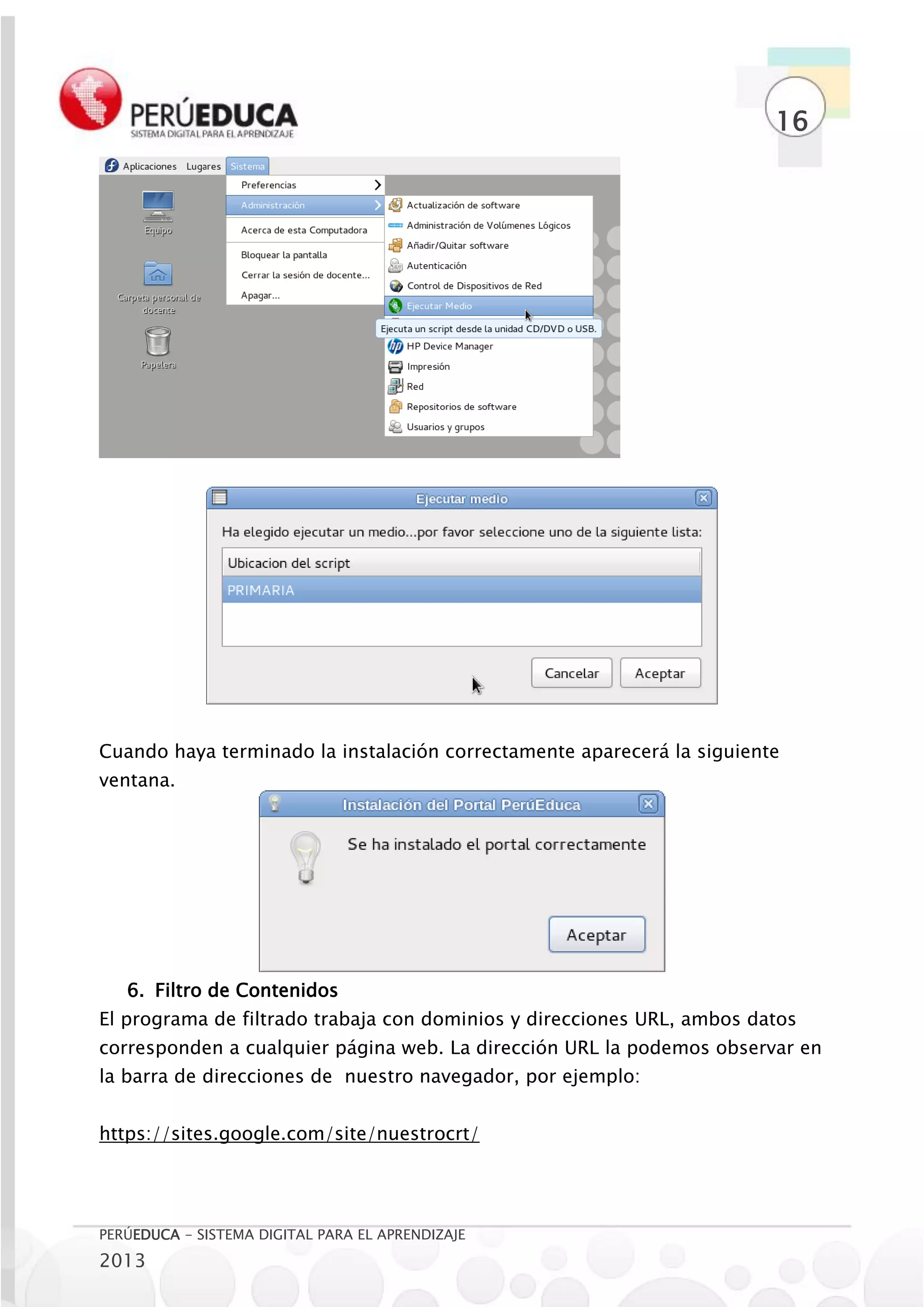 16




Cuando haya terminado la instalación correctamente aparecerá la siguiente
ventana.




   6. Filtro de Contenidos
El programa de filtrado trabaja con dominios y direcciones URL, ambos datos
corresponden a cualquier página web. La dirección URL la podemos observar en
la barra de direcciones de nuestro navegador, por ejemplo:


https://sites.google.com/site/nuestrocrt/




PERÚEDUCA - SISTEMA DIGITAL PARA EL APRENDIZAJE
2013
 