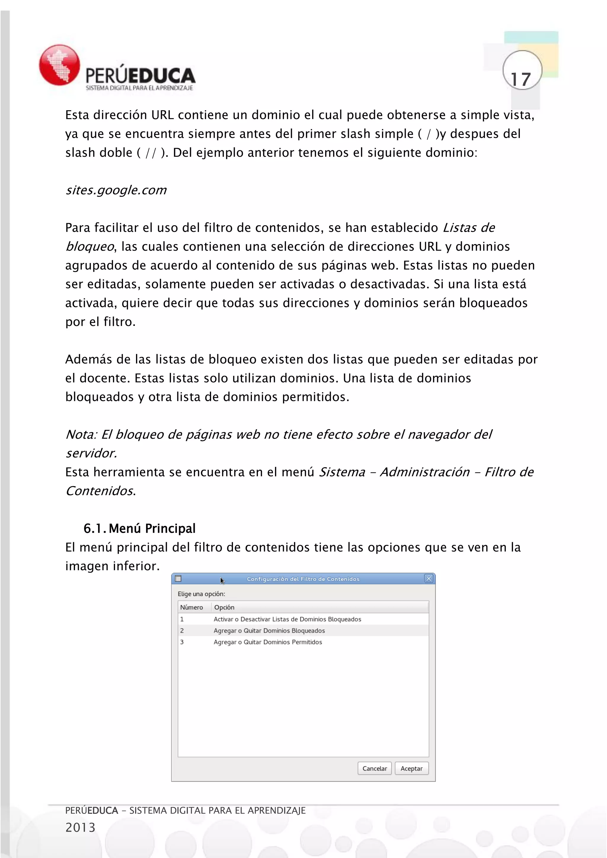 17
Esta dirección URL contiene un dominio el cual puede obtenerse a simple vista,
ya que se encuentra siempre antes del primer slash simple ( / )y despues del
slash doble ( // ). Del ejemplo anterior tenemos el siguiente dominio:


sites.google.com

Para facilitar el uso del filtro de contenidos, se han establecido Listas de
bloqueo, las cuales contienen una selección de direcciones URL y dominios
agrupados de acuerdo al contenido de sus páginas web. Estas listas no pueden
ser editadas, solamente pueden ser activadas o desactivadas. Si una lista está
activada, quiere decir que todas sus direcciones y dominios serán bloqueados
por el filtro.


Además de las listas de bloqueo existen dos listas que pueden ser editadas por
el docente. Estas listas solo utilizan dominios. Una lista de dominios
bloqueados y otra lista de dominios permitidos.


Nota: El bloqueo de páginas web no tiene efecto sobre el navegador del
servidor.
Esta herramienta se encuentra en el menú Sistema - Administración - Filtro de
Contenidos.

   6.1. Menú Principal
El menú principal del filtro de contenidos tiene las opciones que se ven en la
imagen inferior.




PERÚEDUCA - SISTEMA DIGITAL PARA EL APRENDIZAJE
2013
 