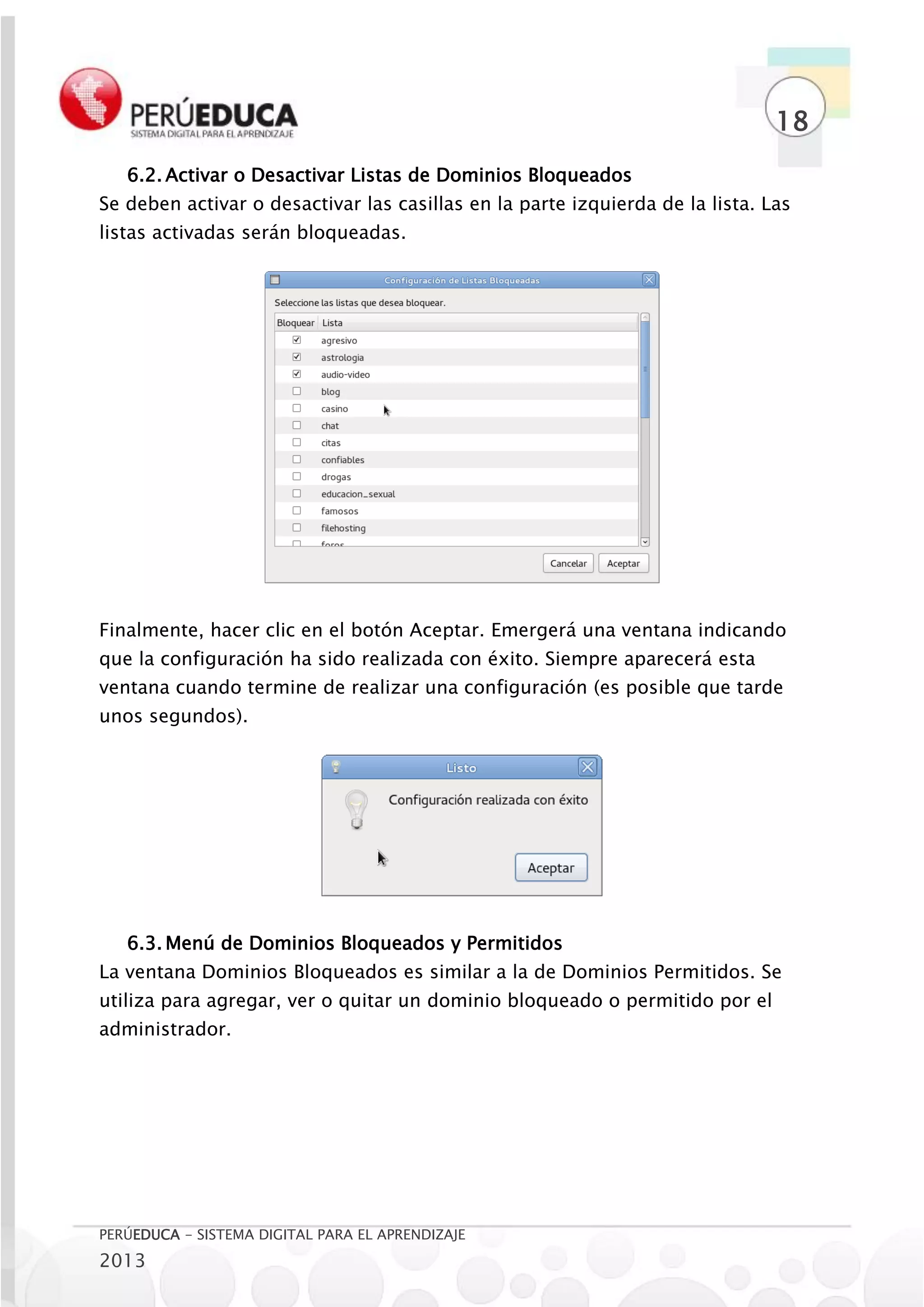18
   6.2. Activar o Desactivar Listas de Dominios Bloqueados
Se deben activar o desactivar las casillas en la parte izquierda de la lista. Las
listas activadas serán bloqueadas.




Finalmente, hacer clic en el botón Aceptar. Emergerá una ventana indicando
que la configuración ha sido realizada con éxito. Siempre aparecerá esta
ventana cuando termine de realizar una configuración (es posible que tarde
unos segundos).




   6.3. Menú de Dominios Bloqueados y Permitidos
La ventana Dominios Bloqueados es similar a la de Dominios Permitidos. Se
utiliza para agregar, ver o quitar un dominio bloqueado o permitido por el
administrador.




PERÚEDUCA - SISTEMA DIGITAL PARA EL APRENDIZAJE
2013
 