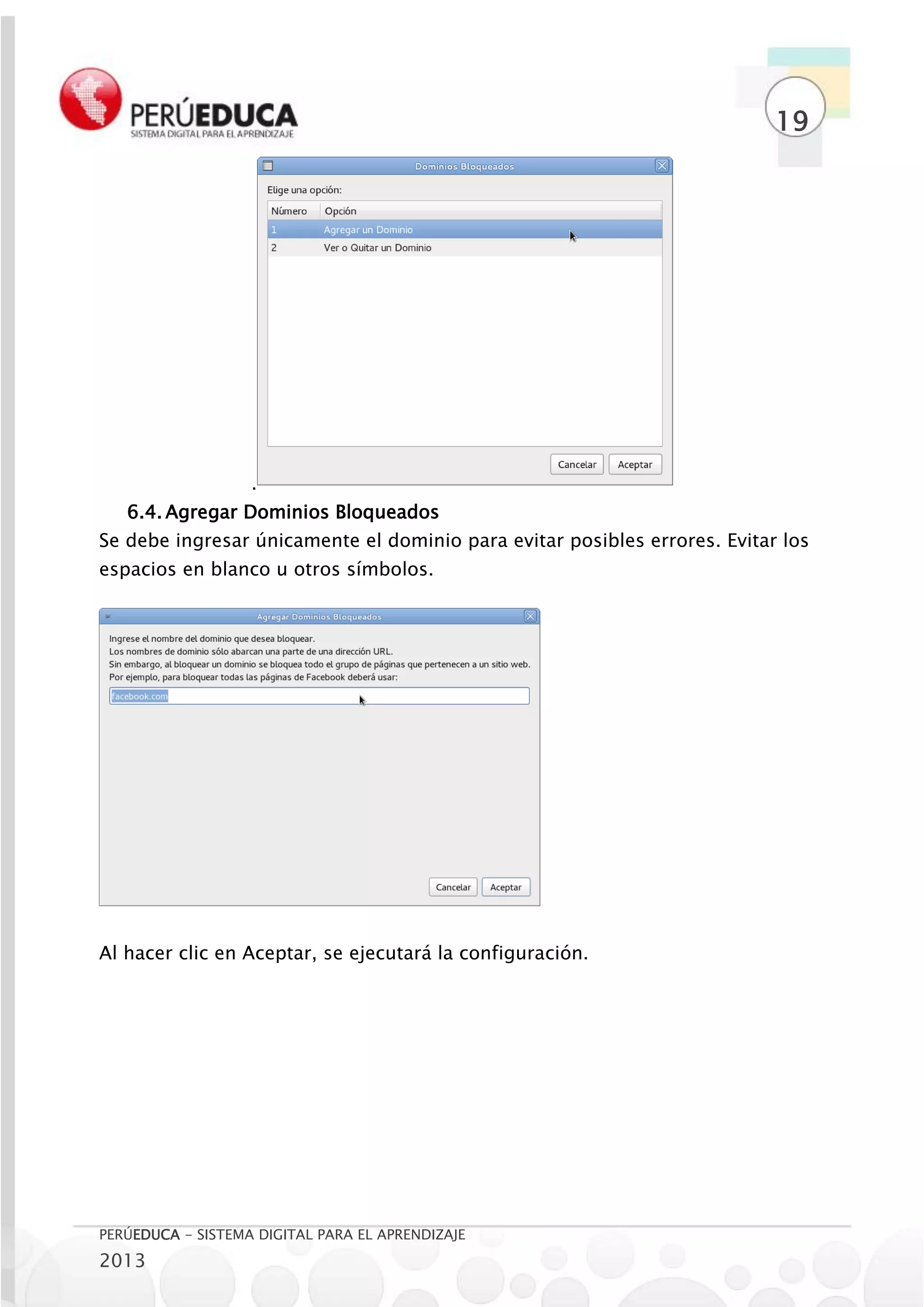 19




                   .
   6.4. Agregar Dominios Bloqueados
Se debe ingresar únicamente el dominio para evitar posibles errores. Evitar los
espacios en blanco u otros símbolos.




Al hacer clic en Aceptar, se ejecutará la configuración.




PERÚEDUCA - SISTEMA DIGITAL PARA EL APRENDIZAJE
2013
 