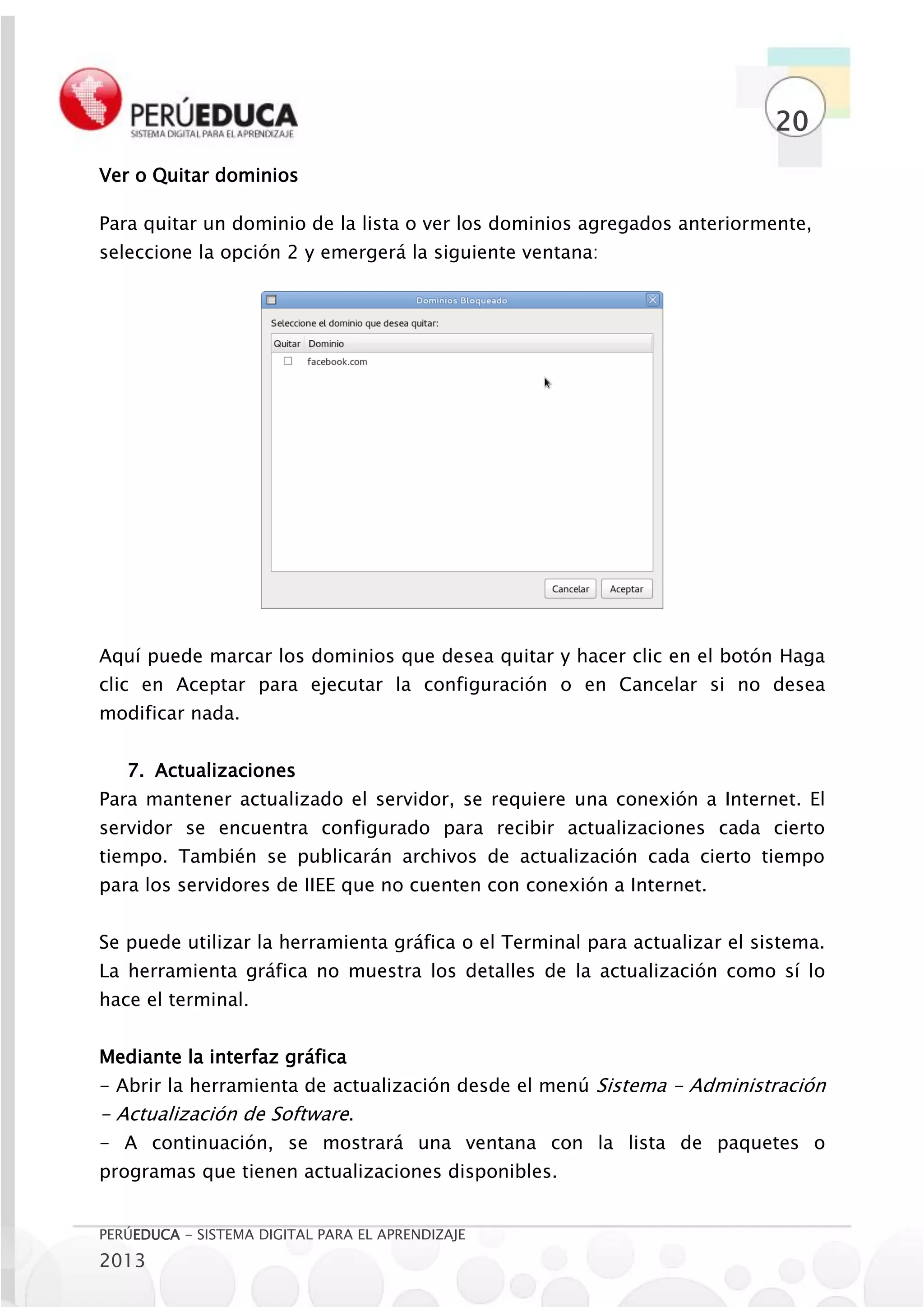 20
Ver o Quitar dominios

Para quitar un dominio de la lista o ver los dominios agregados anteriormente,
seleccione la opción 2 y emergerá la siguiente ventana:




Aquí puede marcar los dominios que desea quitar y hacer clic en el botón Haga
clic en Aceptar para ejecutar la configuración o en Cancelar si no desea
modificar nada.


   7. Actualizaciones
Para mantener actualizado el servidor, se requiere una conexión a Internet. El
servidor se encuentra configurado para recibir actualizaciones cada cierto
tiempo. También se publicarán archivos de actualización cada cierto tiempo
para los servidores de IIEE que no cuenten con conexión a Internet.


Se puede utilizar la herramienta gráfica o el Terminal para actualizar el sistema.
La herramienta gráfica no muestra los detalles de la actualización como sí lo
hace el terminal.


Mediante la interfaz gráfica
- Abrir la herramienta de actualización desde el menú Sistema - Administración
- Actualización de Software.
- A continuación, se mostrará una ventana con la lista de paquetes o
programas que tienen actualizaciones disponibles.


PERÚEDUCA - SISTEMA DIGITAL PARA EL APRENDIZAJE
2013
 