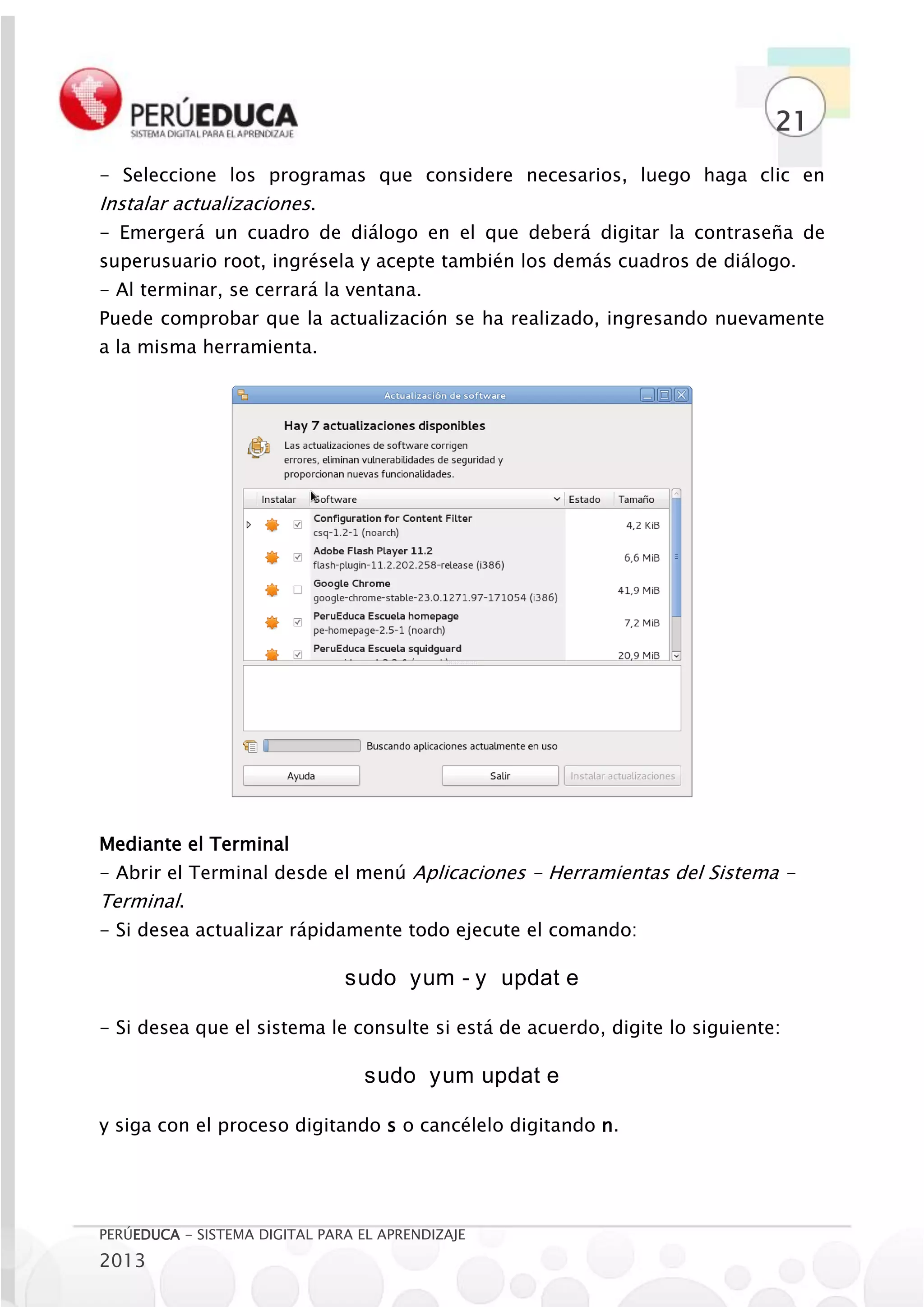 21
- Seleccione los programas que considere necesarios, luego haga clic en
Instalar actualizaciones.
- Emergerá un cuadro de diálogo en el que deberá digitar la contraseña de
superusuario root, ingrésela y acepte también los demás cuadros de diálogo.
- Al terminar, se cerrará la ventana.
Puede comprobar que la actualización se ha realizado, ingresando nuevamente
a la misma herramienta.




Mediante el Terminal
- Abrir el Terminal desde el menú Aplicaciones - Herramientas del Sistema -
Terminal.
- Si desea actualizar rápidamente todo ejecute el comando:

                               sudo yum - y updat e

- Si desea que el sistema le consulte si está de acuerdo, digite lo siguiente:

                                  sudo yum updat e

y siga con el proceso digitando s o cancélelo digitando n.




PERÚEDUCA - SISTEMA DIGITAL PARA EL APRENDIZAJE
2013
 