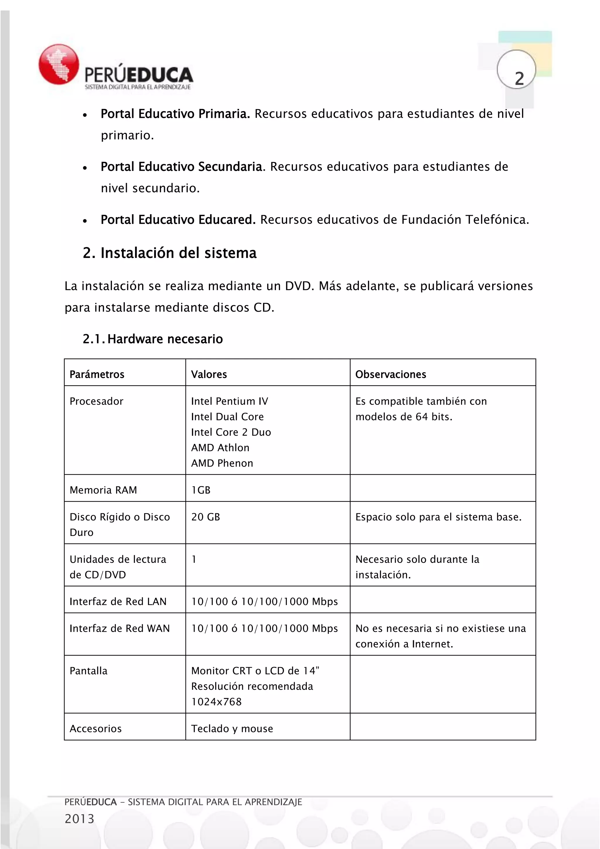 2
       Portal Educativo Primaria. Recursos educativos para estudiantes de nivel
        primario.

       Portal Educativo Secundaria. Recursos educativos para estudiantes de
        nivel secundario.

       Portal Educativo Educared. Recursos educativos de Fundación Telefónica.

   2. Instalación del sistema

La instalación se realiza mediante un DVD. Más adelante, se publicará versiones
para instalarse mediante discos CD.

   2.1. Hardware necesario

 Parámetros              Valores                     Observaciones

 Procesador              Intel Pentium IV            Es compatible también con
                         Intel Dual Core             modelos de 64 bits.
                         Intel Core 2 Duo
                         AMD Athlon
                         AMD Phenon

 Memoria RAM             1GB

 Disco Rígido o Disco    20 GB                       Espacio solo para el sistema base.
 Duro

 Unidades de lectura     1                           Necesario solo durante la
 de CD/DVD                                           instalación.

 Interfaz de Red LAN     10/100 ó 10/100/1000 Mbps

 Interfaz de Red WAN     10/100 ó 10/100/1000 Mbps   No es necesaria si no existiese una
                                                     conexión a Internet.

 Pantalla                Monitor CRT o LCD de 14”
                         Resolución recomendada
                         1024x768

 Accesorios              Teclado y mouse




PERÚEDUCA - SISTEMA DIGITAL PARA EL APRENDIZAJE
2013
 