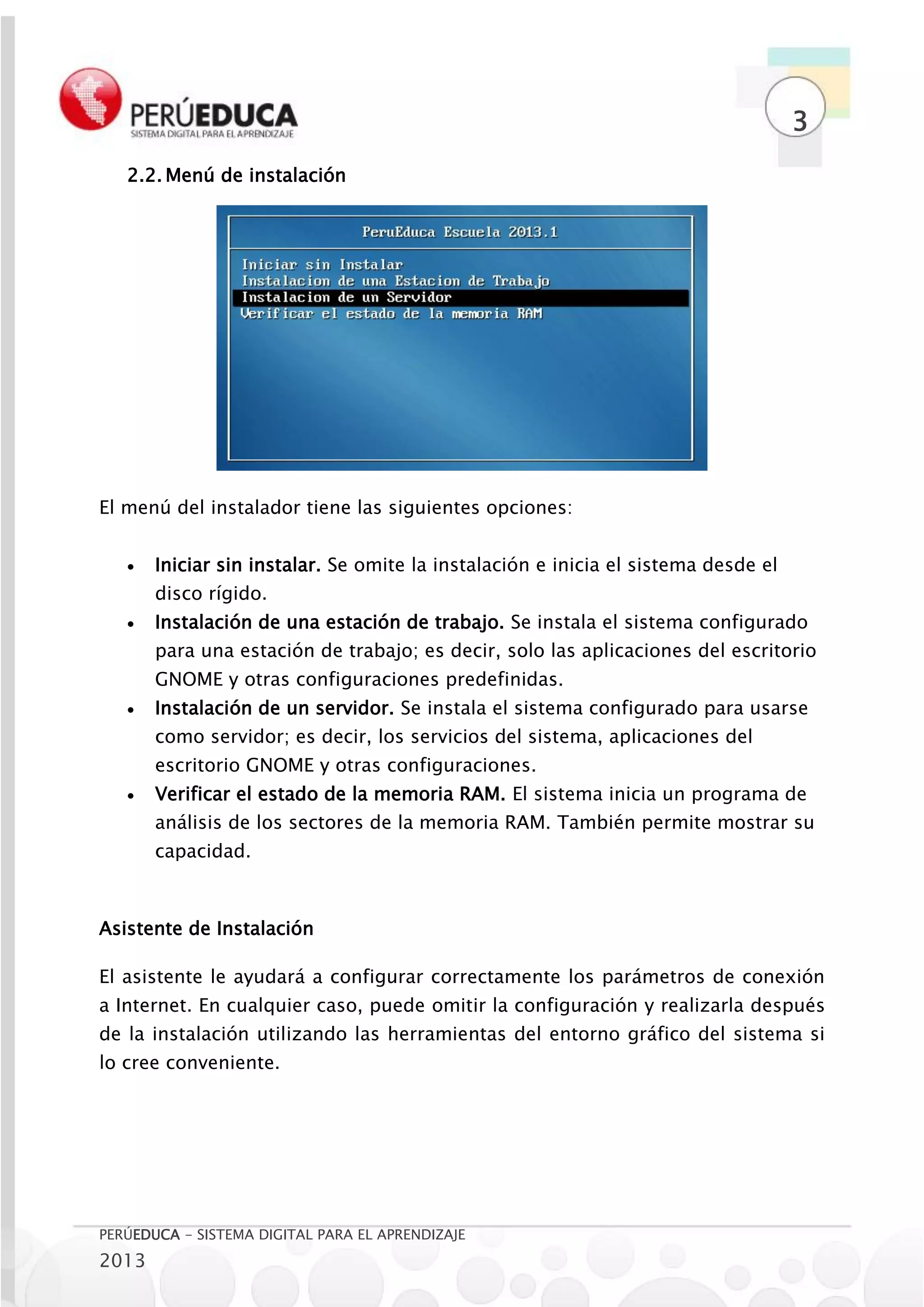3
   2.2. Menú de instalación




El menú del instalador tiene las siguientes opciones:


      Iniciar sin instalar. Se omite la instalación e inicia el sistema desde el
       disco rígido.
      Instalación de una estación de trabajo. Se instala el sistema configurado
       para una estación de trabajo; es decir, solo las aplicaciones del escritorio
       GNOME y otras configuraciones predefinidas.
      Instalación de un servidor. Se instala el sistema configurado para usarse
       como servidor; es decir, los servicios del sistema, aplicaciones del
       escritorio GNOME y otras configuraciones.
      Verificar el estado de la memoria RAM. El sistema inicia un programa de
       análisis de los sectores de la memoria RAM. También permite mostrar su
       capacidad.



Asistente de Instalación

El asistente le ayudará a configurar correctamente los parámetros de conexión
a Internet. En cualquier caso, puede omitir la configuración y realizarla después
de la instalación utilizando las herramientas del entorno gráfico del sistema si
lo cree conveniente.




PERÚEDUCA - SISTEMA DIGITAL PARA EL APRENDIZAJE
2013
 