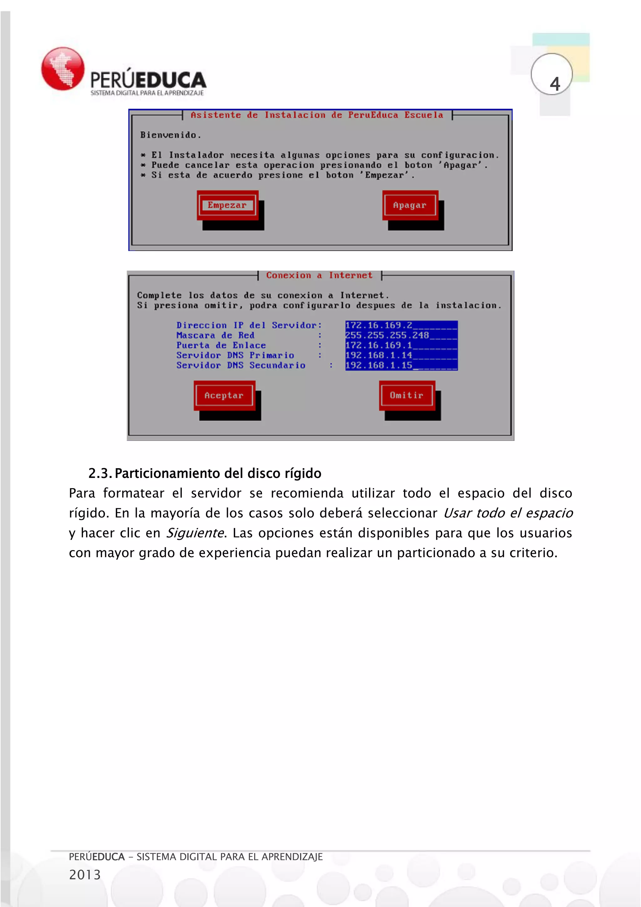 4




   2.3. Particionamiento del disco rígido
Para formatear el servidor se recomienda utilizar todo el espacio del disco
rígido. En la mayoría de los casos solo deberá seleccionar Usar todo el espacio
y hacer clic en Siguiente. Las opciones están disponibles para que los usuarios
con mayor grado de experiencia puedan realizar un particionado a su criterio.




PERÚEDUCA - SISTEMA DIGITAL PARA EL APRENDIZAJE
2013
 