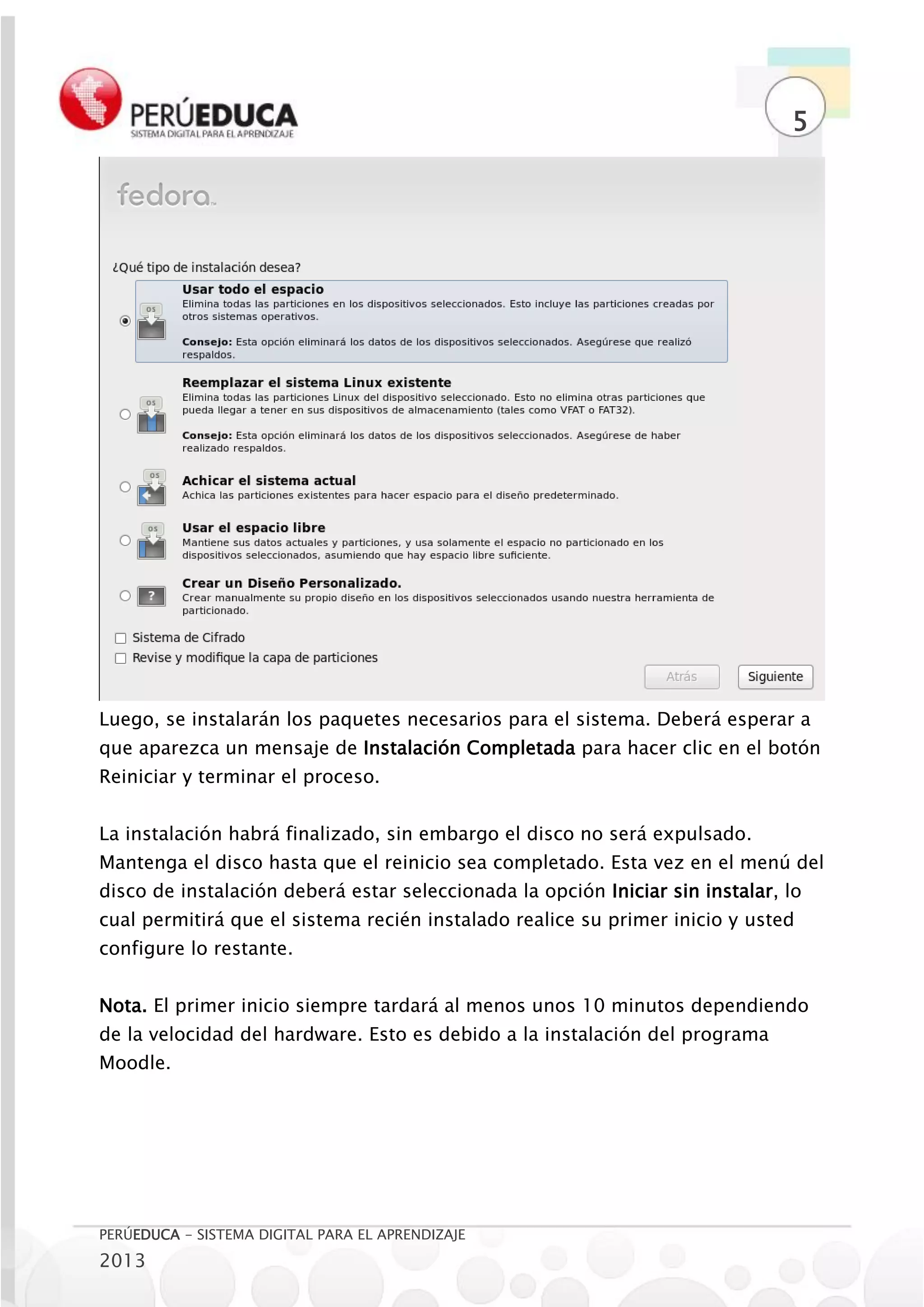 5




Luego, se instalarán los paquetes necesarios para el sistema. Deberá esperar a
que aparezca un mensaje de Instalación Completada para hacer clic en el botón
Reiniciar y terminar el proceso.


La instalación habrá finalizado, sin embargo el disco no será expulsado.
Mantenga el disco hasta que el reinicio sea completado. Esta vez en el menú del
disco de instalación deberá estar seleccionada la opción Iniciar sin instalar, lo
cual permitirá que el sistema recién instalado realice su primer inicio y usted
configure lo restante.


Nota. El primer inicio siempre tardará al menos unos 10 minutos dependiendo
de la velocidad del hardware. Esto es debido a la instalación del programa
Moodle.




PERÚEDUCA - SISTEMA DIGITAL PARA EL APRENDIZAJE
2013
 