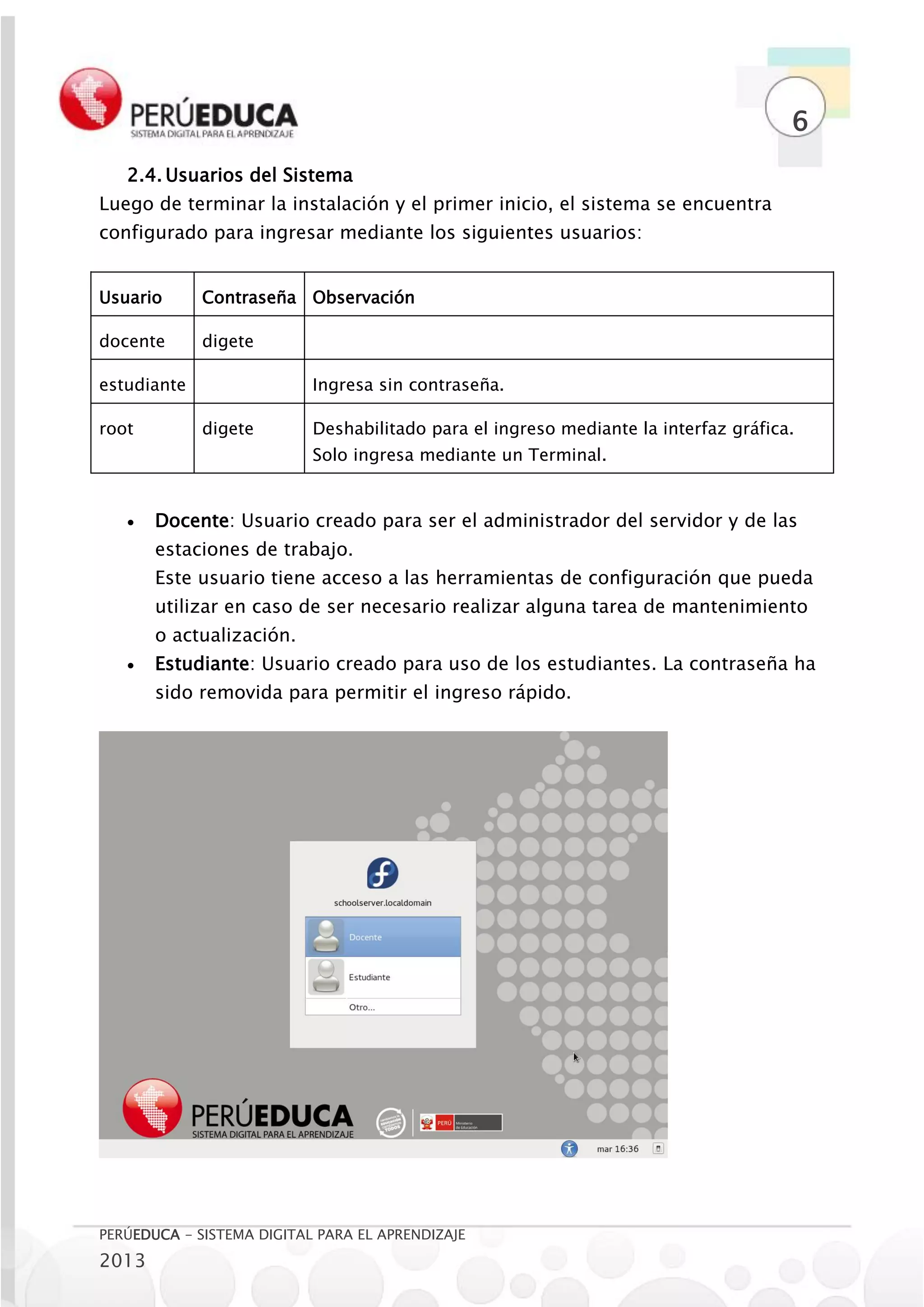 6
   2.4. Usuarios del Sistema
Luego de terminar la instalación y el primer inicio, el sistema se encuentra
configurado para ingresar mediante los siguientes usuarios:


Usuario      Contraseña Observación

docente      digete

estudiante                 Ingresa sin contraseña.

root         digete        Deshabilitado para el ingreso mediante la interfaz gráfica.
                           Solo ingresa mediante un Terminal.


      Docente: Usuario creado para ser el administrador del servidor y de las
       estaciones de trabajo.
       Este usuario tiene acceso a las herramientas de configuración que pueda
       utilizar en caso de ser necesario realizar alguna tarea de mantenimiento
       o actualización.
      Estudiante: Usuario creado para uso de los estudiantes. La contraseña ha
       sido removida para permitir el ingreso rápido.




PERÚEDUCA - SISTEMA DIGITAL PARA EL APRENDIZAJE
2013
 