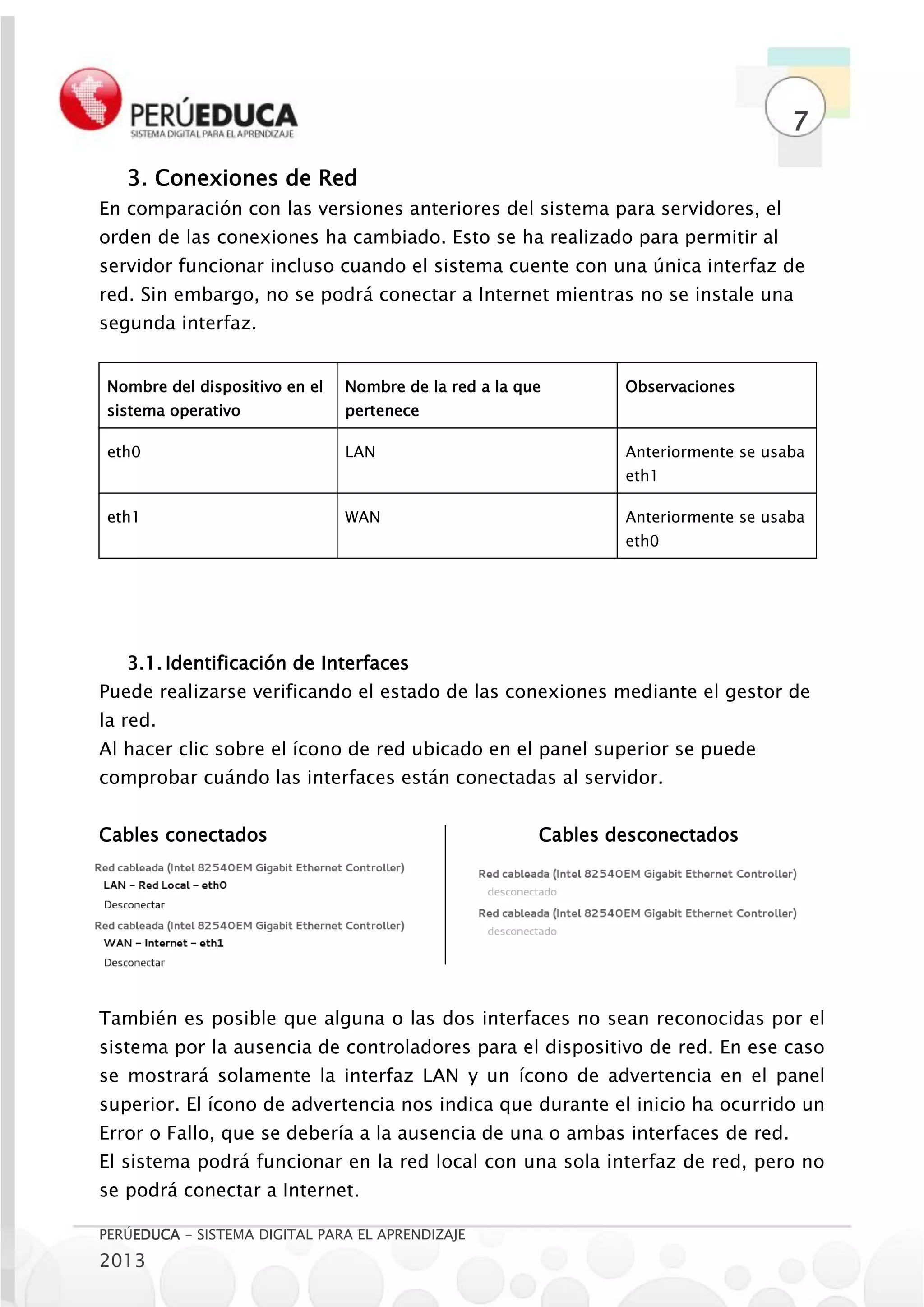 7

   3. Conexiones de Red
En comparación con las versiones anteriores del sistema para servidores, el
orden de las conexiones ha cambiado. Esto se ha realizado para permitir al
servidor funcionar incluso cuando el sistema cuente con una única interfaz de
red. Sin embargo, no se podrá conectar a Internet mientras no se instale una
segunda interfaz.


 Nombre del dispositivo en el   Nombre de la red a la que       Observaciones
 sistema operativo              pertenece

 eth0                           LAN                             Anteriormente se usaba
                                                                eth1

 eth1                           WAN                             Anteriormente se usaba
                                                                eth0




   3.1. Identificación de Interfaces
Puede realizarse verificando el estado de las conexiones mediante el gestor de
la red.
Al hacer clic sobre el ícono de red ubicado en el panel superior se puede
comprobar cuándo las interfaces están conectadas al servidor.


Cables conectados                                       Cables desconectados




También es posible que alguna o las dos interfaces no sean reconocidas por el
sistema por la ausencia de controladores para el dispositivo de red. En ese caso
se mostrará solamente la interfaz LAN y un ícono de advertencia en el panel
superior. El ícono de advertencia nos indica que durante el inicio ha ocurrido un
Error o Fallo, que se debería a la ausencia de una o ambas interfaces de red.
El sistema podrá funcionar en la red local con una sola interfaz de red, pero no
se podrá conectar a Internet.

PERÚEDUCA - SISTEMA DIGITAL PARA EL APRENDIZAJE
2013
 