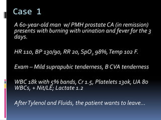 Case 1
A 60-year-old man w/ PMH prostate CA (in remission)
presents with burning with urination and fever for the 3
days.
HR 110, BP 130/90, RR 20, SpO2 98%,Temp 102 F.
Exam – Mild suprapubic tenderness, B CVA tenderness
WBC 18k with 5% bands, Cr 1.5, Platelets 130k, UA 80
WBCs, + Nit/LE; Lactate 1.2
AfterTylenol and Fluids, the patient wants to leave…
 