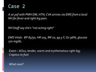 Case 2
A 70 yof with PMH DM, HTN, CVA arrives via EMS from a local
NH for fever and right leg pain.
NH Staff say she’s “not acting right”
EMSVitals: BP 85/50, HR 105, RR 20, 99.5 F, O2 96%, glucose
270 mg/dL.
Exam – AOx1; tender, warm and erythematous right leg;
Crepitus to foot
What next?
 